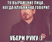 то выражение лица , когда клубничка говорит убери руку :)