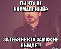 ты что не нормальный? за тебя не кто замуж не выйдет!