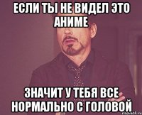 если ты не видел это аниме значит у тебя все нормально с головой