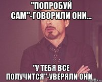 "попробуй сам"-говорили они... "у тебя все получится"-уверяли они...