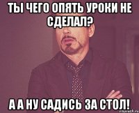 ты чего опять уроки не сделал? а а ну садись за стол!