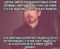 сделай темп 80 порешай братишка салам дружище замутишь как у гуфа? да хуйня это а не андер мы с братухой вот поем реп а чо замутишь бесплатно? пиздатые биты на чем пишешь? а чо как зовут, баба есть? ты из березовского? о нихуя! а витю знаешь?