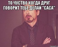 то чуство когда друг говорит тебе делай "саса" 