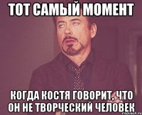 тот самый момент когда костя говорит, что он не творческий человек