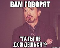 вам говорят "та ты не дождёшься"?