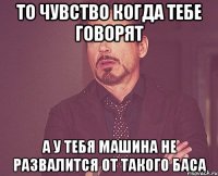 то чувство когда тебе говорят а у тебя машина не развалится от такого баса