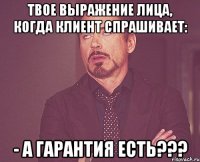 твое выражение лица, когда клиент спрашивает: - а гарантия есть???