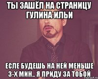 ты зашёл на страницу гулина ильи есле будешь на ней меньше 3-х мин.. я приду за тобой