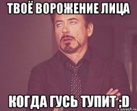 твоё ворожение лица когда гусь тупит ;d