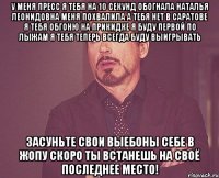 у меня пресс я тебя на 10 секунд обогнала наталья леонидовна меня похвалила а тебя нет в саратове я тебя обгоню на прикидке я буду первой по лыжам я тебя теперь всегда буду выигрывать засуньте свои выебоны себе в жопу скоро ты встанешь на своё последнее место!