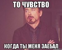 то чувство когда ты меня заебал