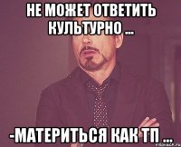 не может ответить культурно ... -материться как тп ...