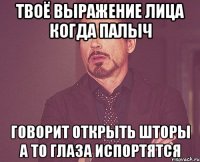 твоё выражение лица когда палыч говорит открыть шторы а то глаза испортятся