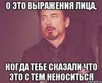 о это выражения лица, когда тебе сказали что это с тем неноситься