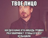 твое лицо когда в кафе кто-нибудь громко разговаривает, чтобы его все услышали