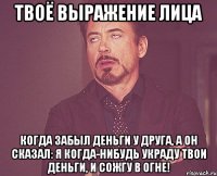 твоё выражение лица когда забыл деньги у друга, а он сказал: я когда-нибудь украду твои деньги, и сожгу в огне!