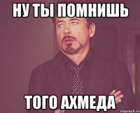 ну ты помнишь того ахмеда