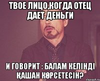 твое лицо,когда отец дает деньги и говорит : балам келінді қашан көрсетесін?