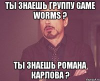 ты знаешь группу game worms ? ты знаешь романа карлова ?