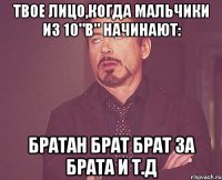 твое лицо,когда мальчики из 10"в" начинают: братан брат брат за брата и т.д