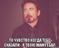  то чувство когда тебе сказали - я твою маму ебал