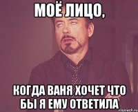 моё лицо, когда ваня хочет что бы я ему ответила