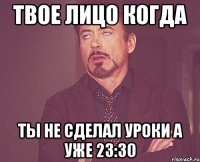 твое лицо когда ты не сделал уроки а уже 23:30