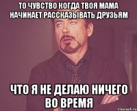 то чувство когда твоя мама начинает рассказывать друзьям что я не делаю ничего во время