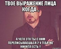 твое выражение лица когда .. а чего это ты с ним переписываешься ? у тебя же никита есть !!