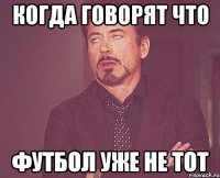 когда говорят что футбол уже не тот