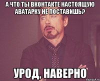 а что ты вконтакте настоящую аватарку не поставишь? урод, наверно