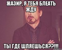 жазир, я тебя блеать жду ты где шляешься??!!!