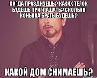 когда празднуешь? каких телок будешь приглашать? сколько коньяка брать будешь? какой дом снимаешь?