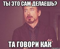 ты это сам делаешь? та говори как