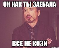 он как ты заебала все не кози