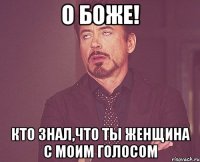 о боже! кто знал,что ты женщина с моим голосом