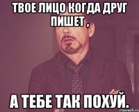 твое лицо когда друг пишет , а тебе так похуй.