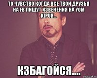 то чувство когда все твои друзья на fb пишут извенения на yom kipur... кзбагойся....