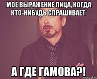 мое выражение лица, когда кто-нибудь спрашивает: а где гамова?!