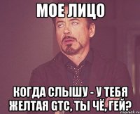 мое лицо когда слышу - у тебя желтая gtc, ты чё, гей?