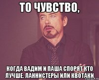 то чувство, когда вадим и паша спорят кто лучше. ланнистеры или квотаки