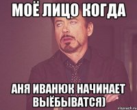 моё лицо когда аня иванюк начинает выёбыватся)