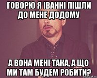 говорю я іванні пішли до мене додому а вона мені така, а що ми там будем робити?