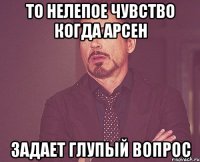 то нелепое чувство когда арсен задает глупый вопрос