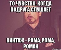 то чувство, когда подруга слушает винтаж - рома, рома, роман