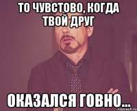 то чувстово, когда твой друг оказался говно...