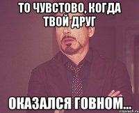 то чувстово, когда твой друг оказался говном...