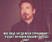  моё лицо, когда меня спрашивают "а будет ли новой альбом сангу дэ сао?"