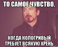 то самое чувство, когда кологривый требует всякую хрень