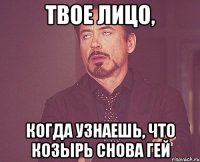 твое лицо, когда узнаешь, что козырь снова гей